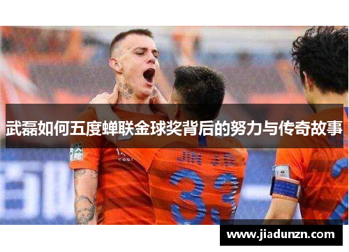 武磊如何五度蝉联金球奖背后的努力与传奇故事