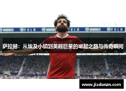 萨拉赫：从埃及小镇到英超巨星的崛起之路与传奇瞬间